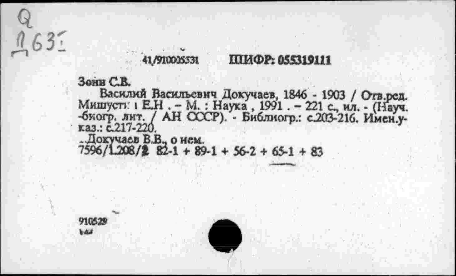 ﻿41/910035531 ШИФР: 055319111
ЗоннСВ.
Василий Васильевич Докучаев, 1846 - 1903 / Отв.ред. Мишусп 1 ЕЛ . - М. : Наука , 1991 . - 221 о, ил. - (Науч, -бкогр. лит, / АН СССР). - Библмогр.: с.203-216. Имен.у-г.аз.: с.217-220.
. Докучаев В.В_ о нем.
7596/1Д08/> 824 + 894 + 56-2 + 65-1 + 83
91052»